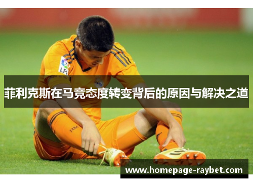 菲利克斯在马竞态度转变背后的原因与解决之道