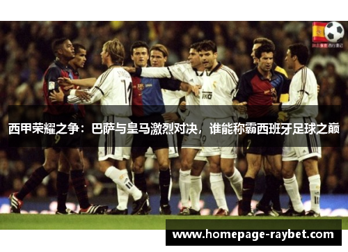 西甲荣耀之争：巴萨与皇马激烈对决，谁能称霸西班牙足球之巅