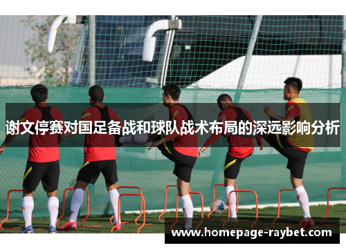 谢文停赛对国足备战和球队战术布局的深远影响分析