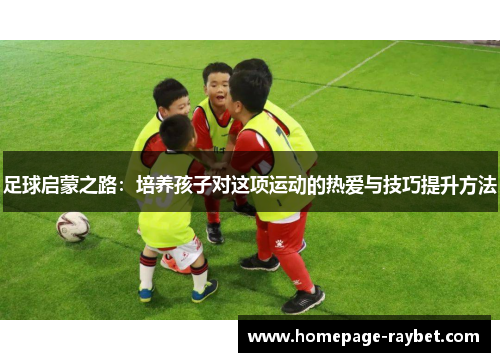 足球启蒙之路：培养孩子对这项运动的热爱与技巧提升方法
