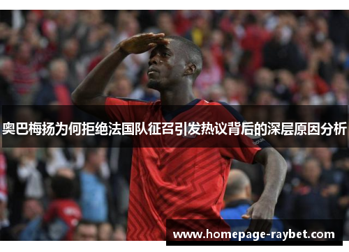 奥巴梅扬为何拒绝法国队征召引发热议背后的深层原因分析