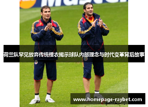 荷兰队罕见放弃传统橙衣揭示球队内部理念与时代变革背后故事 荷兰队罕见放弃传统橙衣揭示球队内部理念与时代变革背后故事