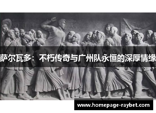 萨尔瓦多:不朽传奇与广州队永恒的深厚情缘 萨尔瓦多:不朽传奇与广州队永恒的深厚情缘