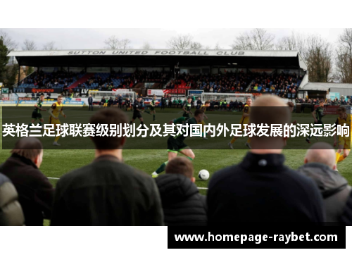 英格兰足球联赛级别划分及其对国内外足球发展的深远影响 英格兰足球联赛级别划分及其对国内外足球发展的深远影响