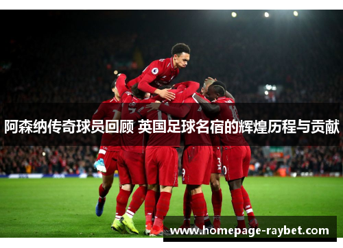 阿森纳传奇球员回顾 英国足球名宿的辉煌历程与贡献 阿森纳传奇球员回顾 英国足球名宿的辉煌历程与贡献